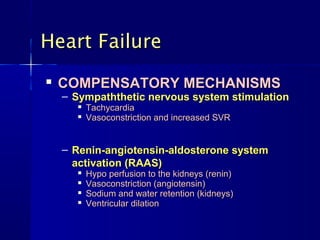 
COMPENSATORY MECHANISMSCOMPENSATORY MECHANISMS
– Sympaththetic nervous system stimulationSympaththetic nervous system stimulation

TachycardiaTachycardia

Vasoconstriction and increased SVRVasoconstriction and increased SVR
– Renin-angiotensin-aldosterone systemRenin-angiotensin-aldosterone system
activation (RAAS)activation (RAAS)

Hypo perfusion to the kidneys (renin)Hypo perfusion to the kidneys (renin)

Vasoconstriction (angiotensin)Vasoconstriction (angiotensin)

Sodium and water retention (kidneys)Sodium and water retention (kidneys)

Ventricular dilationVentricular dilation
Heart FailureHeart Failure
 
