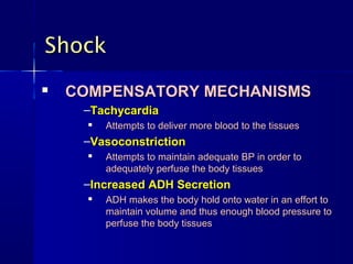 ShockShock

COMPENSATORY MECHANISMSCOMPENSATORY MECHANISMS
–TachycardiaTachycardia

Attempts to deliver more blood to the tissuesAttempts to deliver more blood to the tissues
–VasoconstrictionVasoconstriction

Attempts to maintain adequate BP in order toAttempts to maintain adequate BP in order to
adequately perfuse the body tissuesadequately perfuse the body tissues
–Increased ADH SecretionIncreased ADH Secretion

ADH makes the body hold onto water in an effort toADH makes the body hold onto water in an effort to
maintain volume and thus enough blood pressure tomaintain volume and thus enough blood pressure to
perfuse the body tissuesperfuse the body tissues
 