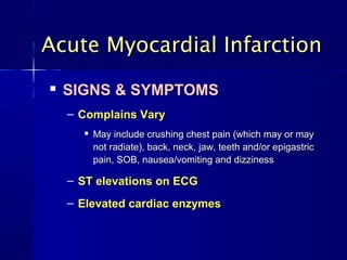
SIGNS & SYMPTOMSSIGNS & SYMPTOMS
– Complains VaryComplains Vary

May include crushing chest pain (which may or mayMay include crushing chest pain (which may or may
not radiate), back, neck, jaw, teeth and/or epigastricnot radiate), back, neck, jaw, teeth and/or epigastric
pain, SOB, nausea/vomiting and dizzinesspain, SOB, nausea/vomiting and dizziness
– ST elevations on ECGST elevations on ECG
– Elevated cardiac enzymesElevated cardiac enzymes
Acute Myocardial InfarctionAcute Myocardial Infarction
 