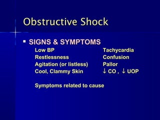 Obstructive ShockObstructive Shock

SIGNS & SYMPTOMSSIGNS & SYMPTOMS
Low BPLow BP TachycardiaTachycardia
RestlessnessRestlessness ConfusionConfusion
Agitation (or listless)Agitation (or listless) PallorPallor
Cool, Clammy SkinCool, Clammy Skin ↓↓ CO ,CO , ↓↓ UOPUOP
Symptoms related to causeSymptoms related to cause
 