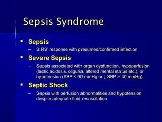  Sepsis
– SIRS’ response with presumed/confirmed infectionSIRS’ response with presumed/confirmed infection
 Severe Sepsis
– Sepsis associated with organ dysfunction, hypoperfusionSepsis associated with organ dysfunction, hypoperfusion
(lactic acidosis, oliguria, altered mental status etc.), or(lactic acidosis, oliguria, altered mental status etc.), or
hypotension (SBP < 90 mmHg or ↓ SBP > 40 mmHg)hypotension (SBP < 90 mmHg or ↓ SBP > 40 mmHg)
 Septic Shock
– Sepsis with perfusion abnormalities and hypotensionSepsis with perfusion abnormalities and hypotension
despite adequate fluid resuscitationdespite adequate fluid resuscitation
Sepsis SyndromeSepsis Syndrome
 