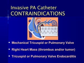 Invasive PA CatheterInvasive PA Catheter
CONTRAINDICATIONSCONTRAINDICATIONS

Mechanical Tricuspid or Pulmonary ValveMechanical Tricuspid or Pulmonary Valve

Right Heart Mass (thrombus and/or tumor)Right Heart Mass (thrombus and/or tumor)

Tricuspid or Pulmonary Valve EndocarditisTricuspid or Pulmonary Valve Endocarditis
 