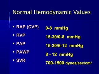  RAP (CVP)RAP (CVP)
 RVPRVP
 PAPPAP
 PAWPPAWP
 SVRSVR
0-8 mmHg0-8 mmHg
15-30/0-8 mmHg15-30/0-8 mmHg
15-30/6-12 mmHg15-30/6-12 mmHg
8 - 12 mmHg8 - 12 mmHg
700-1500700-1500 dynes/sec/cmdynes/sec/cm22
Normal Hemodynamic ValuesNormal Hemodynamic Values
 