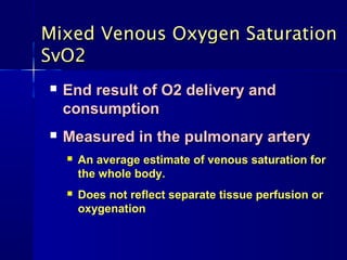 Mixed Venous Oxygen SaturationMixed Venous Oxygen Saturation
SvO2SvO2
 End result of O2 delivery andEnd result of O2 delivery and
consumptionconsumption
 Measured in the pulmonary arteryMeasured in the pulmonary artery
 An average estimate of venous saturation forAn average estimate of venous saturation for
the whole body.the whole body.
 Does not reflect separate tissue perfusion orDoes not reflect separate tissue perfusion or
oxygenationoxygenation
 