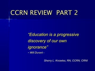 CCRN REVIEW PART 2


    “Education is a progressive
    discovery of our own
    ignorance”
    - Will Durant -

                  Sherry L. Knowles, RN, CCRN, CRNI
 