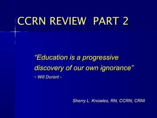 ““Education is a progressiveEducation is a progressive
discovery of our own ignorance”discovery of our own ignorance”
-- Will Durant -Will Durant -
CCRN REVIEW PART 2CCRN REVIEW PART 2
Sherry L. Knowles, RN, CCRN, CRNISherry L. Knowles, RN, CCRN, CRNI
 