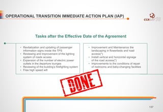 OPERATIONAL TRANSITION IMMEDIATE ACTION PLAN (IAP) 
Tasks after the Effective Date of the Agreement 
• Revitalization and updating of passenger 
information signs inside the TPS 
• Reviewing and improvement of the lighting 
system of roads access 
• Expansion of the number of electric power 
outlets in the departure lounges 
• Reviewing of the building’s firefighting system 
• Free high speed wifi 
• Improvement and Maintenance the 
landscaping in flowerbeds and road 
access(*) 
• Install vertical and horizontal signage 
of the road access(*) 
• Improvements to the conditions of repair 
of restrooms and baby-changing facilities 
137 
 