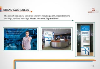 BRAND AWARENESS 
The airport has a new corporate identity, including a BH Airport branding 
and logo, and the message “Board this new flight with us” 
142 
 