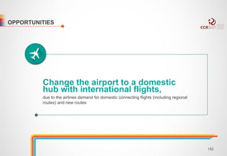 OPPORTUNITIES 
Change the airport to a domestic 
hub with international flights, 
due to the airlines demand for domestic connecting flights (including regional 
routes) and new routes 
152 
 