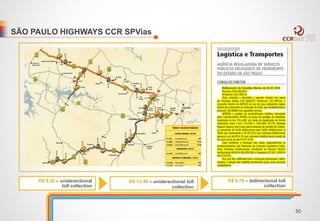 SÃO PAULO HIGHWAYS CCR SPVias 
R$ 13.40 – uniderectional toll 
collection 
R$ 6.70 – bidirectional toll 
collection 
R$ 9.20 – uniderectional 
toll collection 
50 
 
