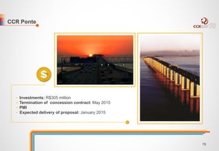 CCR Ponte 
• Investments: R$305 million 
• Termination of concession contract: May 2015 
• PMI 
• Expected delivery of proposal: January 2015 
78 
 
