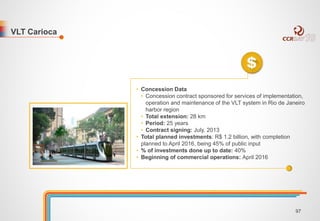 VLT Carioca 
• Concession Data 
• Concession contract sponsored for services of implementation, 
operation and maintenance of the VLT system in Rio de Janeiro 
harbor region 
• Total extension: 28 km 
• Period: 25 years 
• Contract signing: July, 2013 
• Total planned investments: R$ 1.2 billion, with completion 
planned to April 2016, being 45% of public input 
• % of investments done up to date: 40% 
• Beginning of commercial operations: April 2016 
97 
 