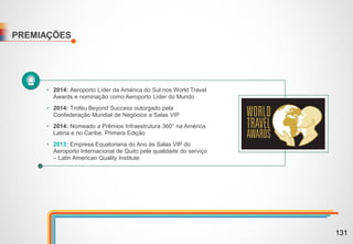 PREMIAÇÕES
• 2014: Aeroporto Líder da América do Sul nos World Travel
Awards e nominação como Aeroporto Líder do Mundo
• 2014: Troféu Beyond Success outorgado pela
Confederação Mundial de Negócios a Salas VIP
• 2014: Nomeado a Prêmios Infraestrutura 360° na América
Latina e no Caribe, Primera Edição
• 2013: Empresa Equatoriana do Ano às Salas VIP do
Aeroporto Internacional de Quito pela qualidade do serviço
– Latin American Quality Institute
131
 