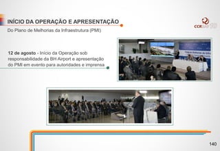 INÍCIO DA OPERAÇÃO E APRESENTAÇÃO
Do Plano de Melhorias da Infraestrutura (PMI)
12 de agosto - Início da Operação sob
responsabilidade da BH Airport e apresentação
do PMI em evento para autoridades e imprensa
140
 