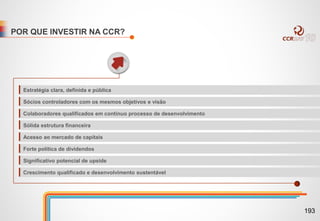 POR QUE INVESTIR NA CCR?
Estratégia clara, definida e pública
Sócios controladores com os mesmos objetivos e visão
Colaboradores qualificados em contínuo processo de desenvolvimento
Sólida estrutura financeira
Acesso ao mercado de capitais
Forte política de dividendos
Significativo potencial de upside
Crescimento qualificado e desenvolvimento sustentável
193
 