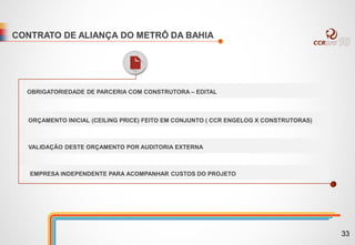 CONTRATO DE ALIANÇA DO METRÔ DA BAHIA
OBRIGATORIEDADE DE PARCERIA COM CONSTRUTORA – EDITAL
ORÇAMENTO INICIAL (CEILING PRICE) FEITO EM CONJUNTO ( CCR ENGELOG X CONSTRUTORAS)
VALIDAÇÃO DESTE ORÇAMENTO POR AUDITORIA EXTERNA
EMPRESA INDEPENDENTE PARA ACOMPANHAR CUSTOS DO PROJETO
33
 