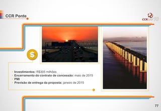 CCR Ponte
• Investimentos: R$305 milhões
• Encerramento do contrato de concessão: maio de 2015
• PMI
• Previsão de entrega da proposta: janeiro de 2015
77
 