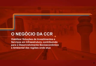 O NEGÓCIO DA CCR
Viabilizar Soluções de Investimentos e
Serviços em Infraestrutura, contribuindo
para o Desenvolvimento Socioeconômico
e Ambiental das regiões onde atua
8
 