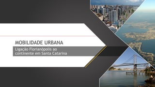 MOBILIDADE URBANA
Ligação Florianópolis ao
continente em Santa Catarina

 