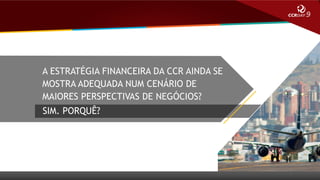 A ESTRATÉGIA FINANCEIRA DA CCR AINDA SE
MOSTRA ADEQUADA NUM CENÁRIO DE
MAIORES PERSPECTIVAS DE NEGÓCIOS?
SIM. PORQUÊ?

 