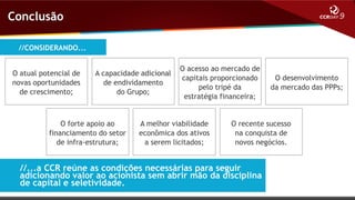 Conclusão
//CONSIDERANDO...
O atual potencial de
novas oportunidades
de crescimento;

A capacidade adicional
de endividamento
do Grupo;

O forte apoio ao
financiamento do setor
de infra-estrutura;

O acesso ao mercado de
capitais proporcionado
pelo tripé da
estratégia financeira;

A melhor viabilidade
econômica dos ativos
a serem licitados;

O desenvolvimento
da mercado das PPPs;

O recente sucesso
na conquista de
novos negócios.

//...a CCR reúne as condições necessárias para seguir
adicionando valor ao acionista sem abrir mão da disciplina
de capital e seletividade.

 