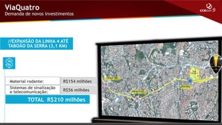 ViaQuatro

Demanda de novos investimentos

//EXPANSÃO DA LINHA 4 ATÉ
TABOÃO DA SERRA (3,1 KM)

Material rodante:

R$154 milhões

Sistemas de sinalização
e telecomunicação:

R$56 milhões

TOTAL R$210 milhões

 