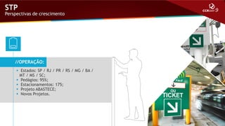 STP

Perspectivas de crescimento

//OPERAÇÃO:
 Estados: SP / RJ / PR / RS / MG / BA /
MT / MS / SC;
 Pedágios: 95%;
 Estacionamentos: 175;
 Projeto ABASTECE;
 Novos Projetos.

 