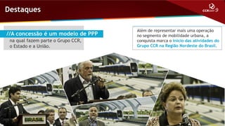 Destaques
//A concessão é um modelo de PPP
na qual fazem parte o Grupo CCR,
o Estado e a União.

Além de representar mais uma operação
no segmento de mobilidade urbana, a
conquista marca o início das atividades do
Grupo CCR na Região Nordeste do Brasil.

 