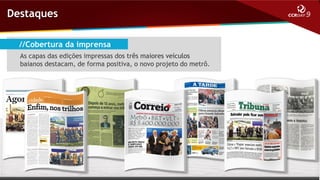 Destaques
//Cobertura da imprensa
As capas das edições impressas dos três maiores veículos
baianos destacam, de forma positiva, o novo projeto do metrô.

 