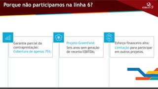 Porque não participamos na linha 6?

Garantia parcial da
contraprestação:
Cobertura de apenas 75%;

Projeto Greenfield:
Seis anos sem geração
de receita/EBITDA;

Esforço financeiro alto:
Limitação para participar
em outros projetos.

 