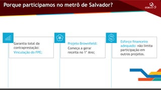 Porque participamos no metrô de Salvador?

Garantia total da
contraprestação:
Vinculação do FPE;

Projeto Brownfield:
Começa a gerar
receita no 1° Ano;

Esforço financeiro
adequado: não limita
participação em
outros projetos.

 