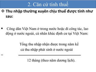 2. Căn cứ tính thuế 
 Thu nhập thường xuyên chịu thuế được tính như 
sau: 
 Công dân Việt Nam ở trong nước hoặc đi công tác, lao 
động ở nước ngoài, cá nhân khác định cư tại Việt Nam: 
Tổng thu nhập nhận được trong năm kể 
cả thu nhập phát sinh ở nước ngoài 
= 
12 tháng (theo năm dương lịch). 
 
