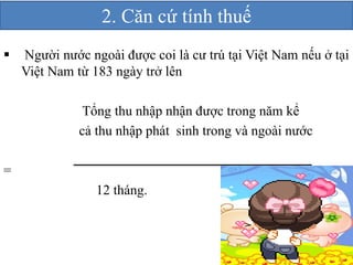 2. Căn cứ tính thuế 
 Người nước ngoài được coi là cư trú tại Việt Nam nếu ở tại 
Việt Nam từ 183 ngày trở lên 
Tổng thu nhập nhận được trong năm kể 
cả thu nhập phát sinh trong và ngoài nước 
= 
12 tháng. 
 