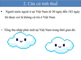 2. Căn cứ tính thuế 
 Người nước ngoài ở tại Việt Nam từ 30 ngày đến 182 ngày 
thì được coi là không cứ trú ở Việt Nam 
= Tổng thu nhập phát sinh tại Việt Nam trong thời gian đó. 
 