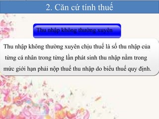 2. Căn cứ tính thuế 
Thu nhập không thường xuyên 
Thu nhập không thường xuyên chịu thuế là số thu nhập của 
từng cá nhân trong từng lần phát sinh thu nhập nằm trong 
mức giới hạn phải nộp thuế thu nhập do biểu thuế quy định. 
 