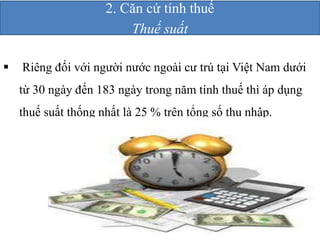 2. Căn cứ tính thuế 
Thuế suất 
 Riêng đối với người nước ngoài cư trú tại Việt Nam dưới 
từ 30 ngày đến 183 ngày trong năm tính thuế thì áp dụng 
thuế suất thống nhất là 25 % trên tổng số thu nhập. 
 