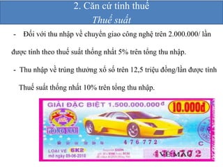 2. Căn cứ tính thuế 
Thuế suất 
- Ðối với thu nhập về chuyển giao công nghệ trên 2.000.000/ lần 
được tính theo thuế suất thống nhất 5% trên tổng thu nhập. 
- Thu nhập về trúng thưởng xổ số trên 12,5 triệu đồng/lần được tính 
Thuế suất thống nhất 10% trên tổng thu nhập. 
 