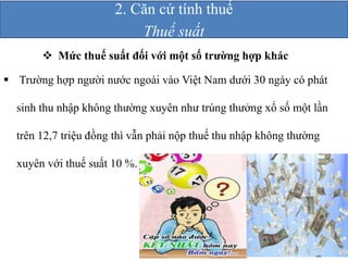 2. Căn cứ tính thuế 
 Mức thuế suất đối với một số trường hợp khác 
 Trường hợp người nước ngoài vào Việt Nam dưới 30 ngày có phát 
sinh thu nhập không thường xuyên như trúng thưởng xổ số một lần 
trên 12,7 triệu đồng thì vẫn phải nộp thuế thu nhập không thường 
xuyên với thuế suất 10 %. 
Thuế suất 
 