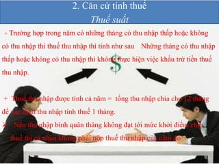 2. Căn cứ tính thuế 
Thuế suất 
+ Trường hợp trong năm có những tháng có thu nhập thấp hoặc không 
có thu nhập thì thuế thu nhập thì tính như sau Những tháng có thu nhập 
thấp hoặc không có thu nhập thì không thực hiện việc khấu trừ tiền thuế 
thu nhập. 
+ Thuế thu nhập được tính cả năm = tổng thu nhập chia cho 12 tháng 
để xác định thu nhập tính thuế 1 tháng. 
 Nếu thu nhập bình quân tháng không đạt tới mức khởi điểm chịu 
thuế thì cá nhân không phải nộp thuế thu nhập của năm đó 
 