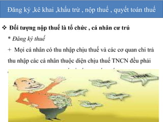 Đăng ký ,kê khai ,khấu trừ , nộp thuế , quyết toán thuế 
 Đối tượng nộp thuế là tổ chức , cá nhân cư trú 
* Đăng ký thuế 
+ Mọi cá nhân có thu nhập chịu thuế và các cơ quan chi trả 
thu nhập các cá nhân thuộc diện chịu thuế TNCN đều phải 
đăng ký với cơ quan thuế để cấp mã số thuế 
 