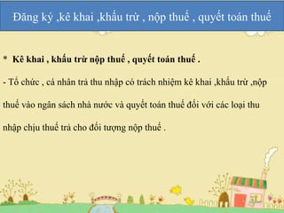 Đăng ký ,kê khai ,khấu trừ , nộp thuế , quyết toán thuế 
* Kê khai , khấu trừ nộp thuế , quyết toán thuế . 
- Tổ chức , cá nhân trả thu nhập có trách nhiệm kê khai ,khấu trừ ,nộp 
thuế vào ngân sách nhà nước và quyết toán thuế đối với các loại thu 
nhập chịu thuế trả cho đối tượng nộp thuế . 
 
