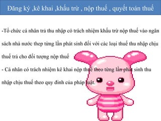 Đăng ký ,kê khai ,khấu trừ , nộp thuế , quyết toán thuế 
-Tổ chức cá nhân trả thu nhập có trách nhiệm khấu trừ nộp thuế vào ngân 
sách nhà nước thep từng lần phát sinh đối với các loại thuế thu nhập chịu 
thuế trả cho đối tượng nộp thuế 
- Cá nhân có trách nhiệm kê khai nộp thuế theo từng lần phát sinh thu 
nhập chịu thuế theo quy đinh của pháp luật. 
 