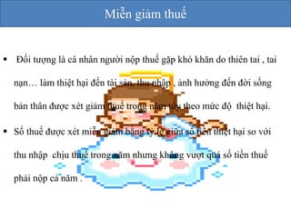  Đối tượng là cá nhân người nộp thuế gặp khó khăn do thiên tai , tai 
nạn… làm thiệt hại đến tài sản, thu nhập , ảnh hưởng đến đời sống 
bản thân được xét giảm thuế trong năm tùy theo mức độ thiệt hại. 
 Số thuế được xét miễn giảm bằng tỷ lệ giữa số tiền thiệt hại so với 
thu nhập chịu thuế trong năm nhưng không vượt quá số tiền thuế 
phải nộp cả năm . 
Miễn giảm thuế 
 