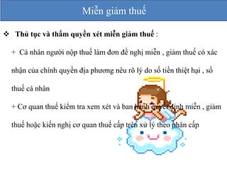 Miễn giảm thuế 
 Thủ tục và thẩm quyền xét miễn giảm thuế : 
+ Cá nhân người nộp thuế làm đơn đề nghị miễn , giảm thuế có xác 
nhận của chính quyền địa phương nêu rõ lý do số tiền thiệt hại , số 
thuế cá nhân 
+ Cơ quan thuế kiểm tra xem xét và ban hành quyết định miễn , giảm 
thuế hoặc kiến nghị cơ quan thuế cấp trên xử lý theo phân cấp 
 