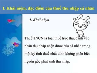 I. Khái niệm, đặc điểm của thuế thu nhập cá nhân 
1. Khái niệm 
Thuế TNCN là loại thuế trực thu, đánh vào 
phần thu nhập nhận được của cá nhân trong 
một kỳ tính thuế nhất định không phân biệt 
nguồn gốc phát sinh thu nhập. 
 
