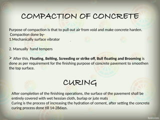 COMPACTION OF CONCRETE
Purpose of compaction is that to pull out air from void and make concrete harden.
Compaction done by-
1.Mechanically surface vibrator
2. Manually hand tempers
 After this, Floating, Belting, Screeding or strike off, Bull floating and Brooming is
done as per requirement for the finishing purpose of concrete pavement to smoothen
the top surface.
CURING
After completion of the finishing operations, the surface of the pavement shall be
entirely covered with wet hessian cloth, burlap or jute mats
Curing is the process of increasing the hydration of cement, after setting the concrete
curing process done till 14-28days.
 