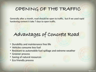 OPENING OF THE TRAFFIC
Generally after a month, road should be open to traffic, but If we used rapid
hardening cement it take 7 days to open traffic.
Advantages of Concrete Road
• Durability and maintenance free life
• Vehicles consume less fuel
• Resistant to automobile fuel spillage and extreme weather
• Greener process
• Saving of natural resources
• Eco friendly process
 