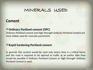 MINERALS USED
Cement
 Ordinary Portland cement (OPC)
Ordinary Portland cement and High Strength Ordinary Portland Cement are
most widely used for concrete pavements.
 Rapid hardening Portland cement
In general, this cement would be used only where time is a critical factor
and the road is required to be opened to traffic at an earlier date than
would be possible if Ordinary Portland Cement or High Strength Ordinary
Portland Cement is used.
 