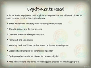 Equipments used
A list of tools, equipment and appliances required for the different phases of
concrete road construction is given below
 Three wheeled or vibratory roller for compaction purpose
 Shovels, spades and Sieving screens
 Concrete mixer for mixing of concrete
 Formwork and iron stakes
 Watering devices - Water Lorries, water carriers or watering cans
 Wooden hand tampers for concrete compaction
 Cycle pump/pneumatic air blower for cleaning of joint
 Mild steel sections and blocks for making joint grooves for finishing purpose
 