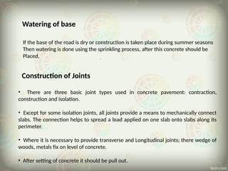 Watering of base
If the base of the road is dry or construction is taken place during summer seasons
Then watering is done using the sprinkling process, after this concrete should be
Placed.
Construction of Joints
• There are three basic joint types used in concrete pavement: contraction,
construction and isolation.
• Except for some isolation joints, all joints provide a means to mechanically connect
slabs. The connection helps to spread a load applied on one slab onto slabs along its
perimeter.
• Where it is necessary to provide transverse and Longitudinal joints; there wedge of
woods, metals fix on level of concrete.
• After setting of concrete it should be pull out.
 